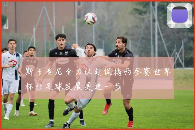 斯卡洛尼全力以赴促梅西参赛世界杯让足球发展更进一步