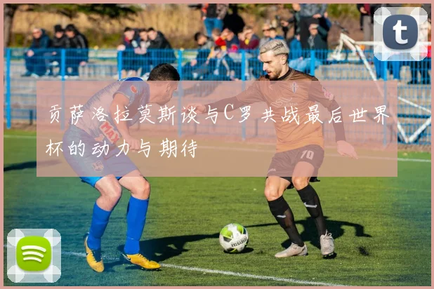 贡萨洛拉莫斯谈与C罗共战最后世界杯的动力与期待