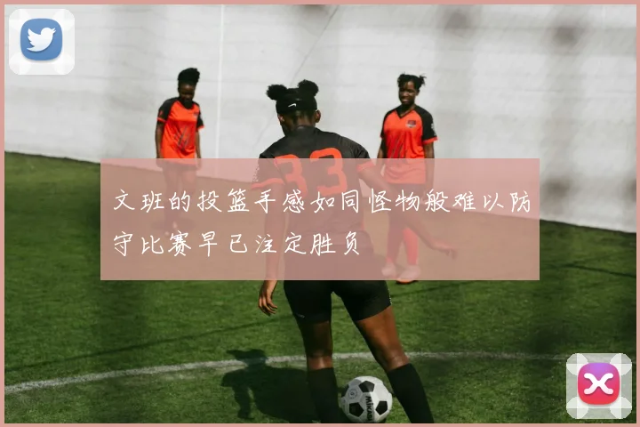 文班的投篮手感如同怪物般难以防守比赛早已注定胜负