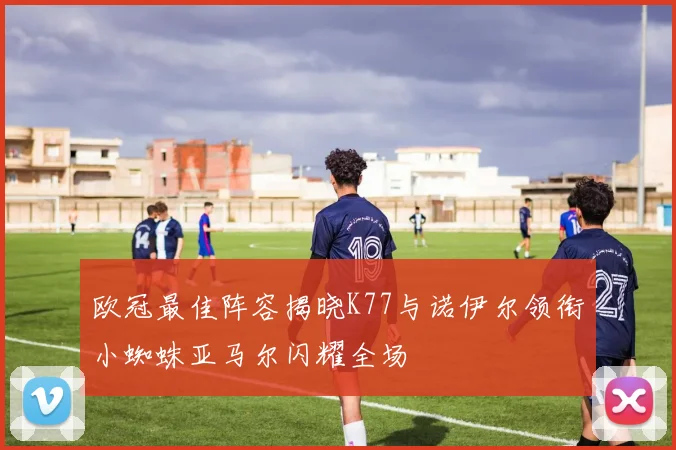 欧冠最佳阵容揭晓K77与诺伊尔领衔小蜘蛛亚马尔闪耀全场