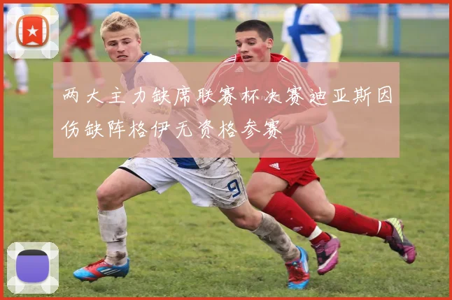 两大主力缺席联赛杯决赛迪亚斯因伤缺阵格伊无资格参赛