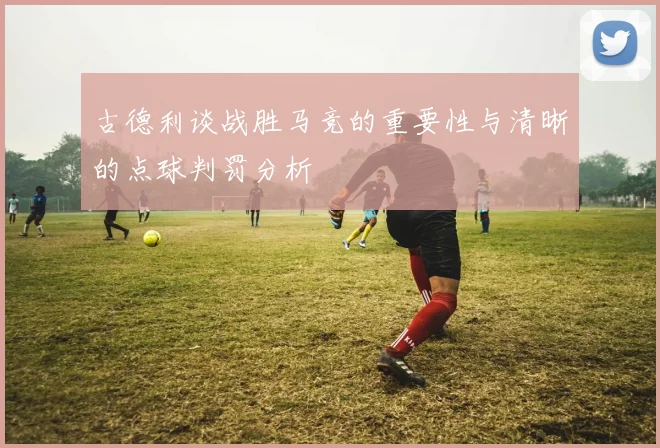 古德利谈战胜马竞的重要性与清晰的点球判罚分析