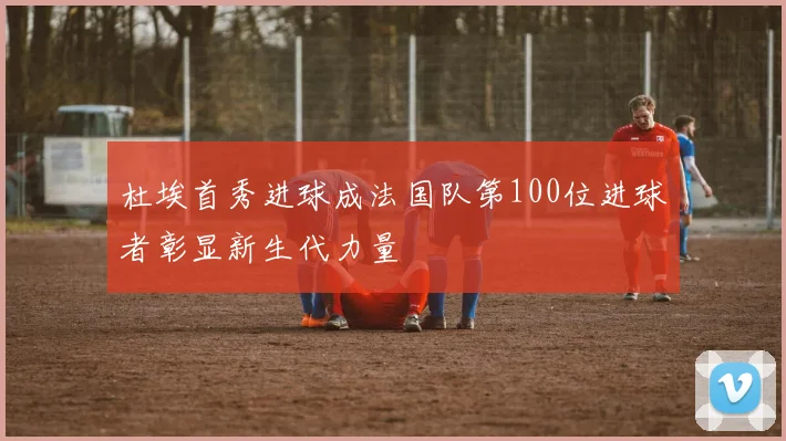 杜埃首秀进球成法国队第100位进球者彰显新生代力量