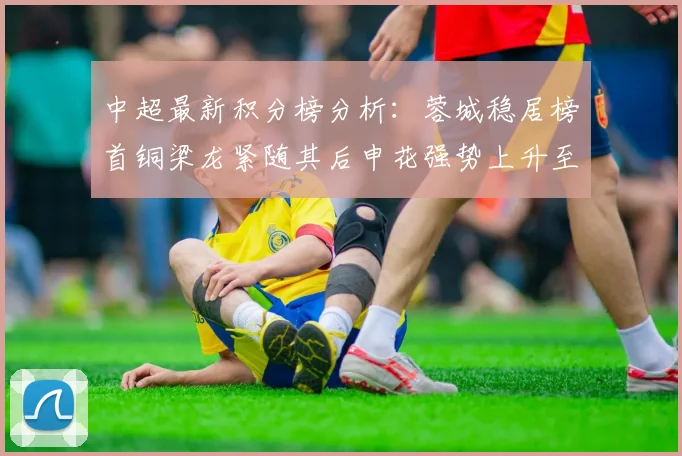 中超最新积分榜分析：蓉城稳居榜首铜梁龙紧随其后申花强势上升至第五位津门虎仍陷负分困境