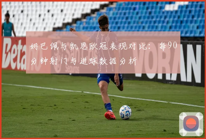 姆巴佩与凯恩欧冠表现对比：每90分钟射门与进球数据分析