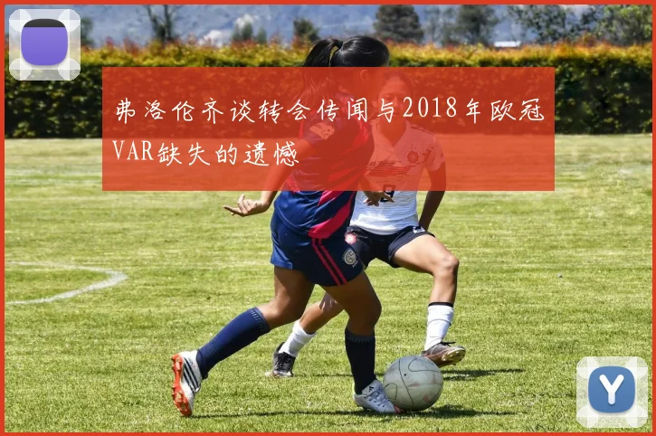弗洛伦齐谈转会传闻与2018年欧冠VAR缺失的遗憾