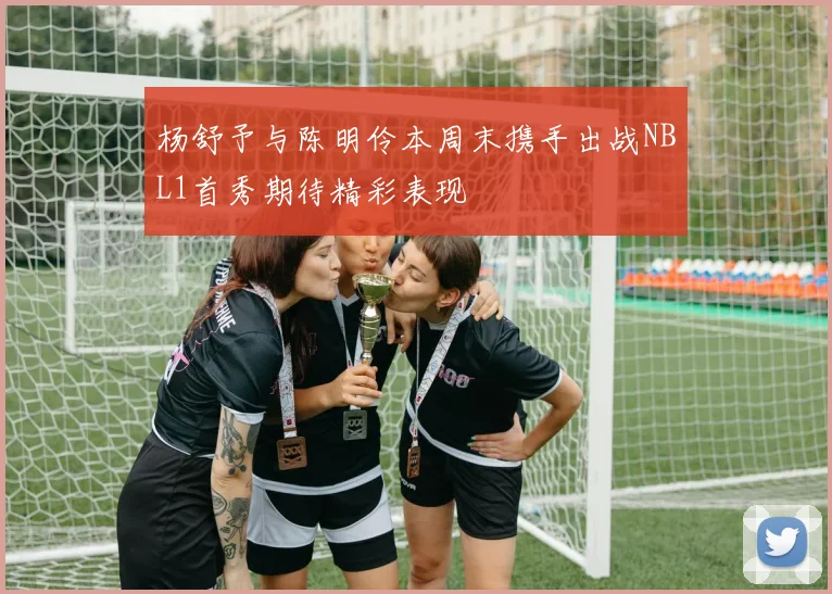杨舒予与陈明伶本周末携手出战NBL1首秀期待精彩表现