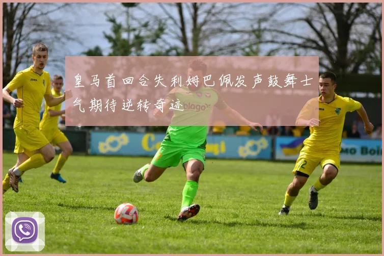 皇马首回合失利姆巴佩发声鼓舞士气期待逆转奇迹